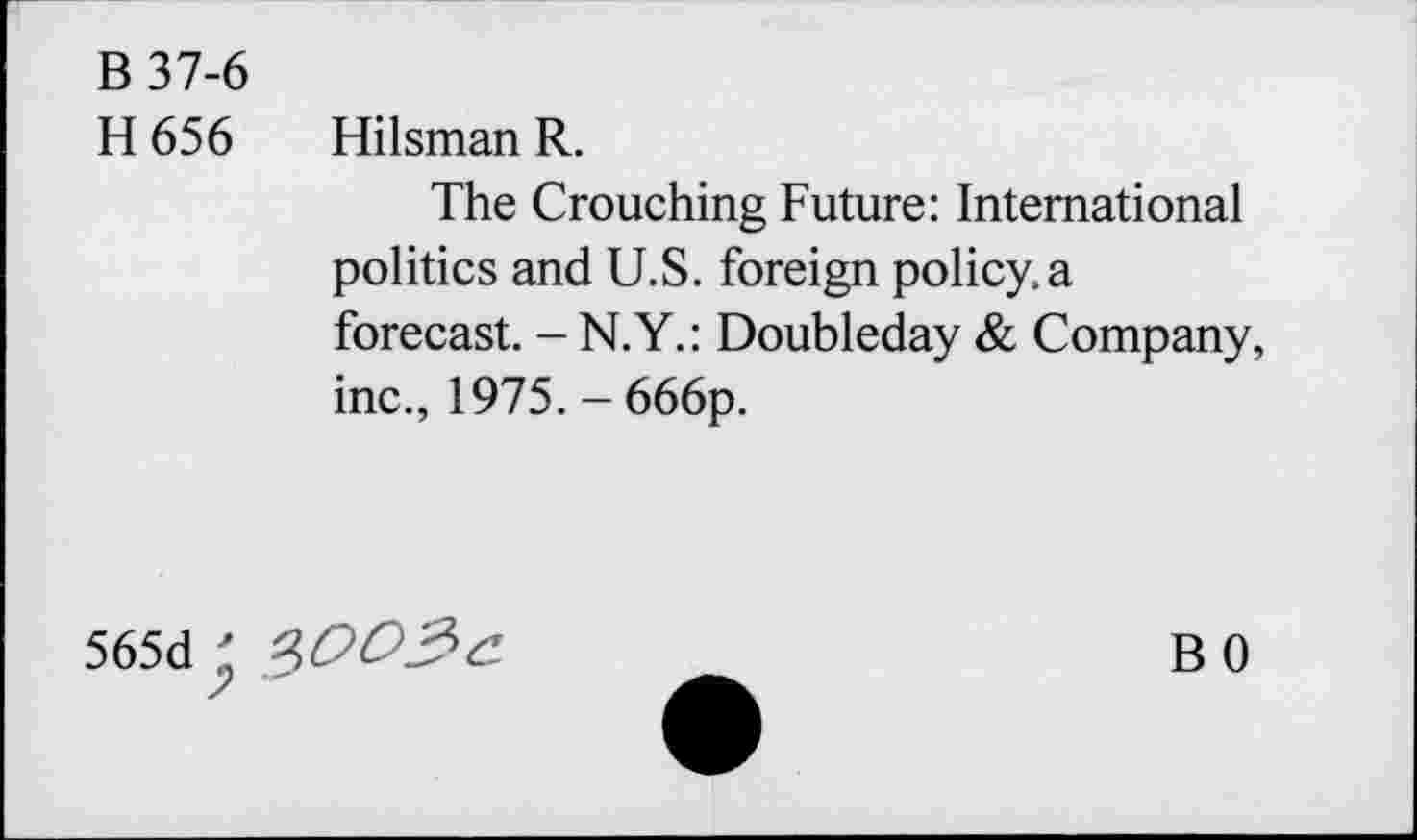 ﻿B 37-6 H656	Hilsman R. The Crouching Future: International politics and U.S. foreign policy, a forecast. - N.Y.: Doubleday & Company, inc., 1975. - 666p.
565d 2>OD3c	BO